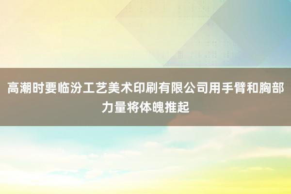 高潮时要临汾工艺美术印刷有限公司用手臂和胸部力量将体魄推起