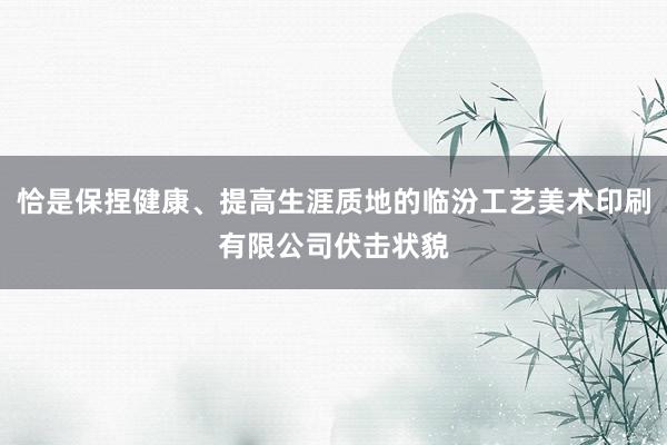 恰是保捏健康、提高生涯质地的临汾工艺美术印刷有限公司伏击状貌